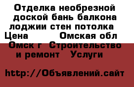 Отделка необрезной доской бань балкона лоджии стен потолка › Цена ­ 150 - Омская обл., Омск г. Строительство и ремонт » Услуги   